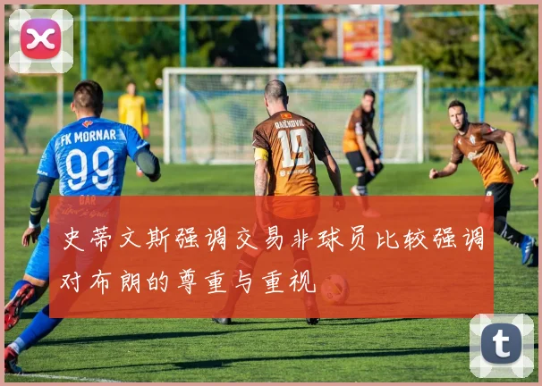 史蒂文斯强调交易非球员比较强调对布朗的尊重与重视