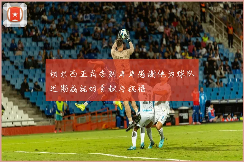切尔西正式告别库库感谢他为球队近期成就的贡献与祝福
