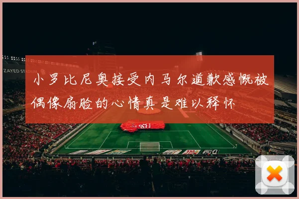 小罗比尼奥接受内马尔道歉感慨被偶像扇脸的心情真是难以释怀