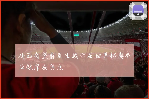 梅西有望首度出战六届世界杯奥乔亚缺席成焦点
