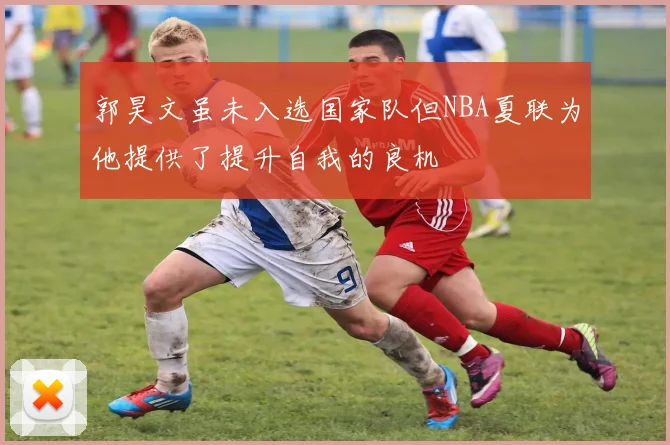 郭昊文虽未入选国家队但NBA夏联为他提供了提升自我的良机