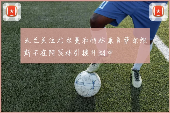 米兰关注尤尔曼和特林康贡萨尔维斯不在阿莫林引援计划中