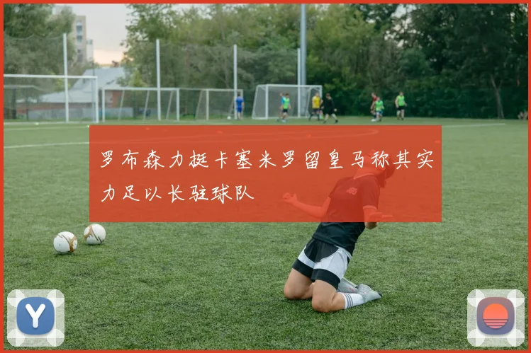 罗布森力挺卡塞米罗留皇马称其实力足以长驻球队