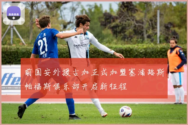 前国安外援古加正式加盟塞浦路斯帕福斯俱乐部开启新征程