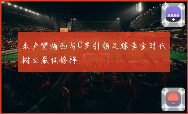 米卢赞梅西与C罗引领足球黄金时代树立最佳榜样