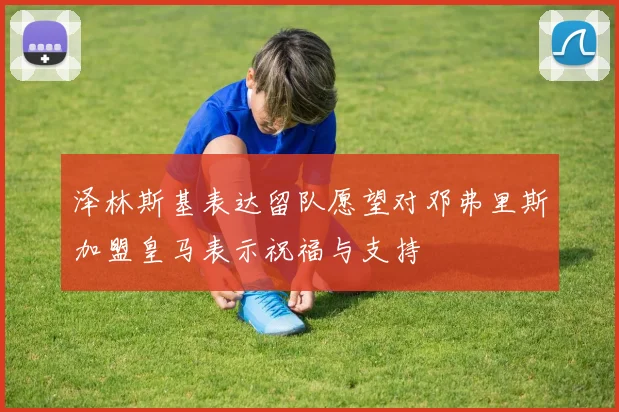 泽林斯基表达留队愿望对邓弗里斯加盟皇马表示祝福与支持