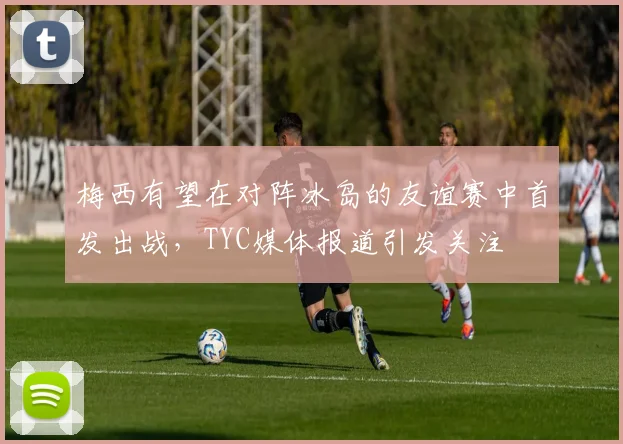 梅西有望在对阵冰岛的友谊赛中首发出战，TYC媒体报道引发关注