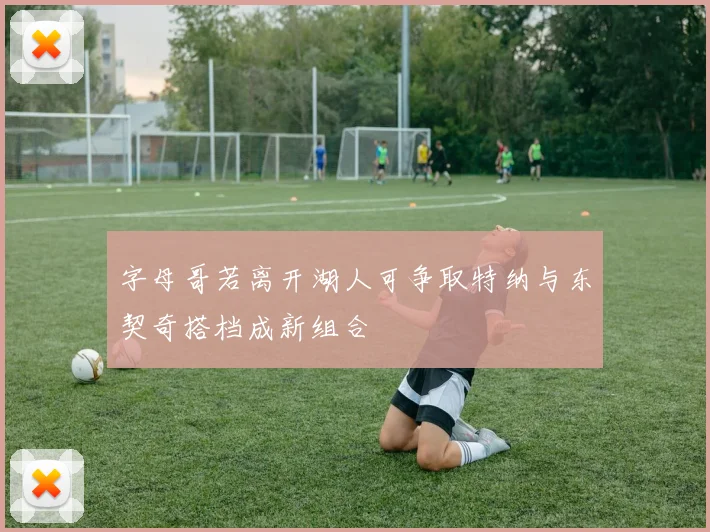 字母哥若离开湖人可争取特纳与东契奇搭档成新组合