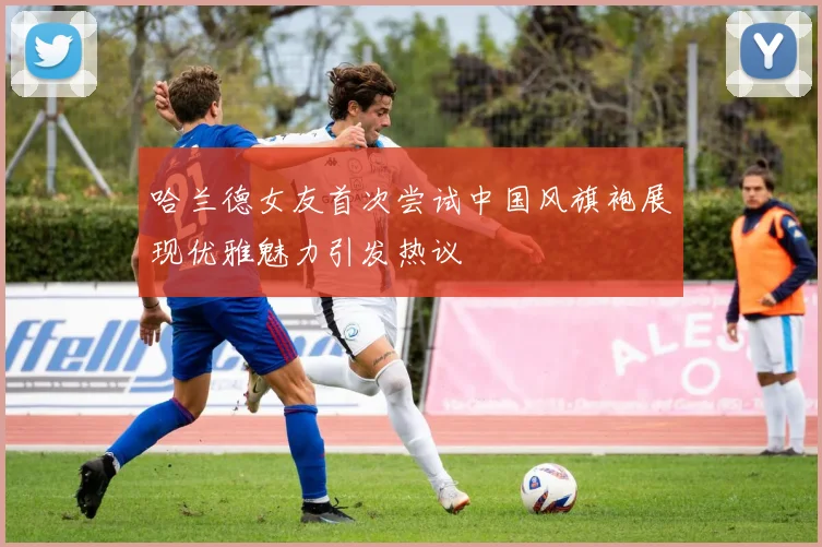 哈兰德女友首次尝试中国风旗袍展现优雅魅力引发热议