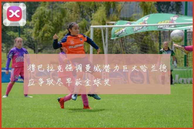 穆巴拉克强调曼城潜力巨大哈兰德应争取尽早获金球奖