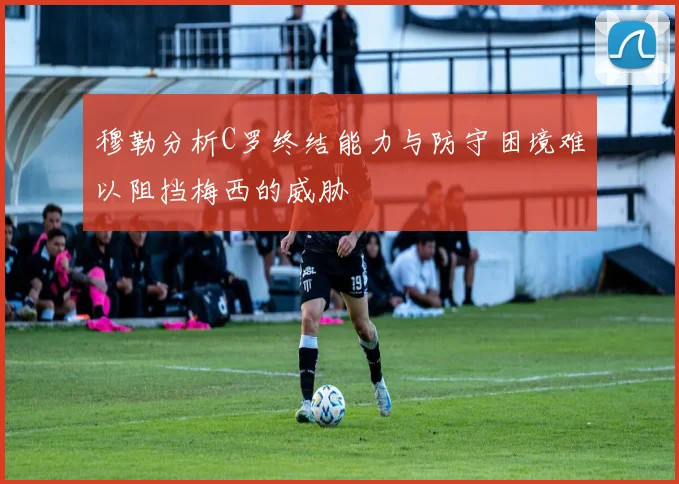 穆勒分析C罗终结能力与防守困境难以阻挡梅西的威胁