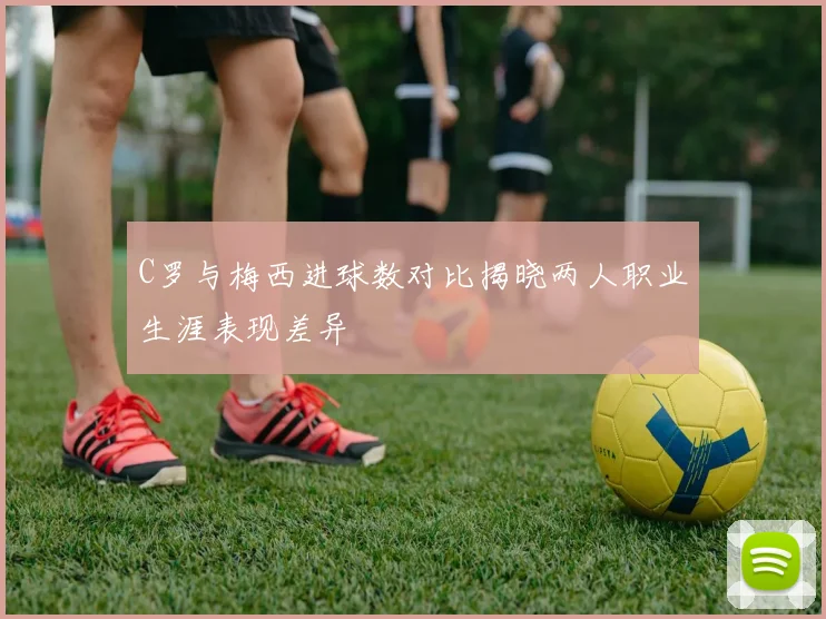 C罗与梅西进球数对比揭晓两人职业生涯表现差异